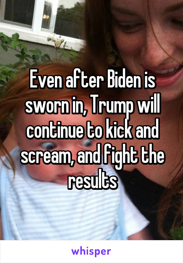 Even after Biden is sworn in, Trump will continue to kick and scream, and fight the results