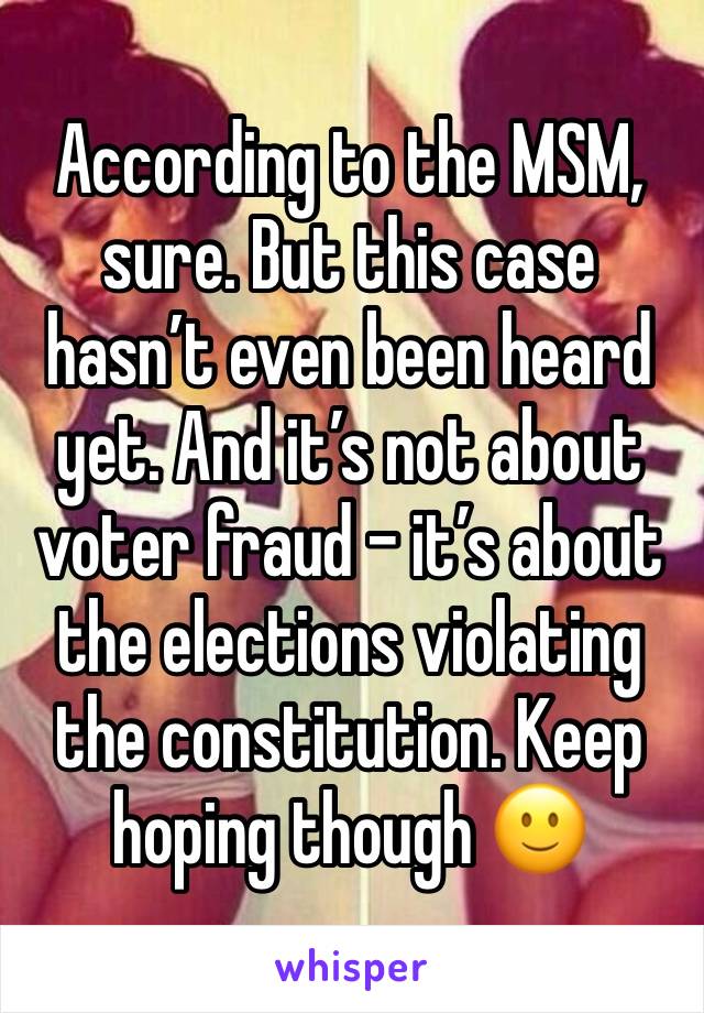 According to the MSM, sure. But this case hasn’t even been heard yet. And it’s not about voter fraud - it’s about the elections violating the constitution. Keep hoping though 🙂