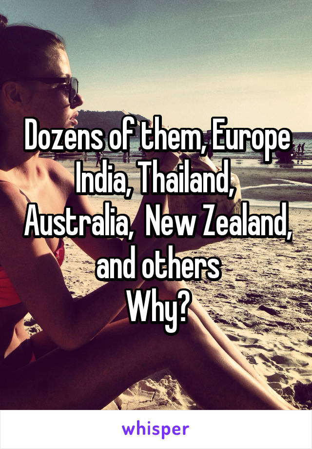 Dozens of them, Europe India, Thailand,  Australia,  New Zealand,  and others 
Why?