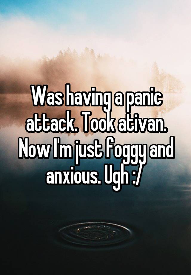 Was having a panic attack. Took ativan. Now I'm just foggy and anxious. Ugh :/ 