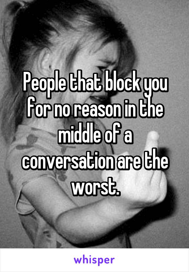 People that block you for no reason in the middle of a conversation are the worst.