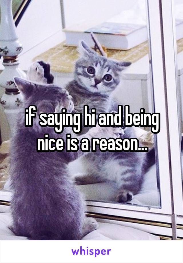 if saying hi and being nice is a reason...