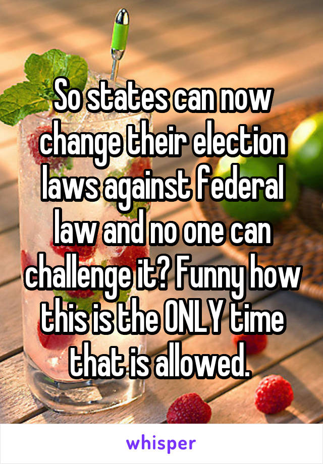 So states can now change their election laws against federal law and no one can challenge it? Funny how this is the ONLY time that is allowed. 