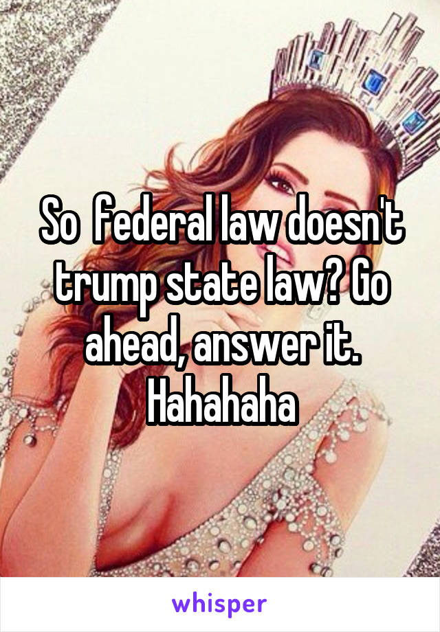 So  federal law doesn't trump state law? Go ahead, answer it. Hahahaha