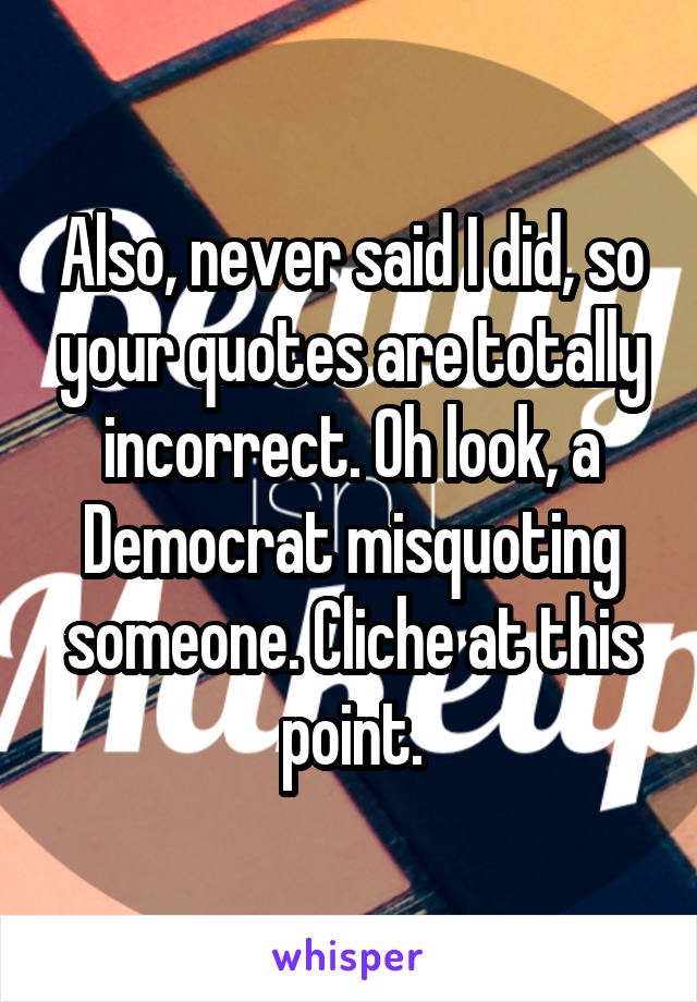 Also, never said I did, so your quotes are totally incorrect. Oh look, a Democrat misquoting someone. Cliche at this point.