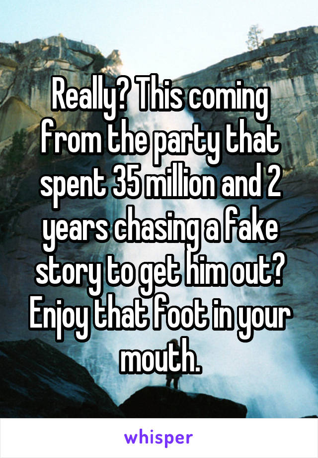 Really? This coming from the party that spent 35 million and 2 years chasing a fake story to get him out? Enjoy that foot in your mouth.