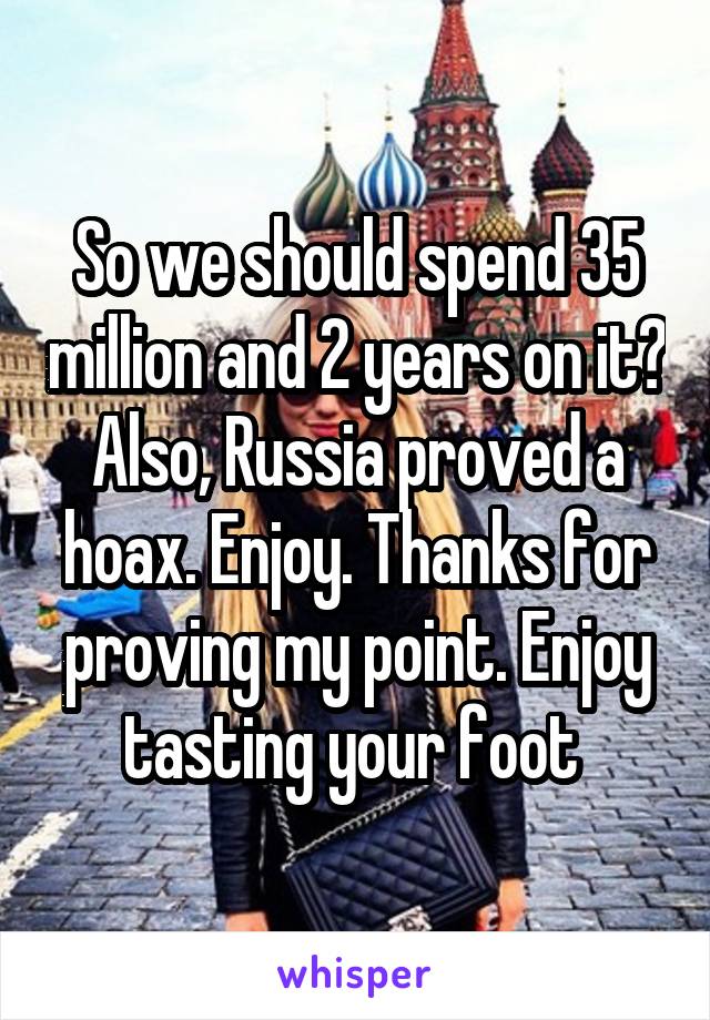 So we should spend 35 million and 2 years on it? Also, Russia proved a hoax. Enjoy. Thanks for proving my point. Enjoy tasting your foot 