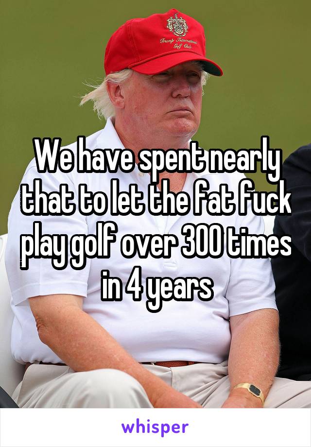 We have spent nearly that to let the fat fuck play golf over 300 times in 4 years