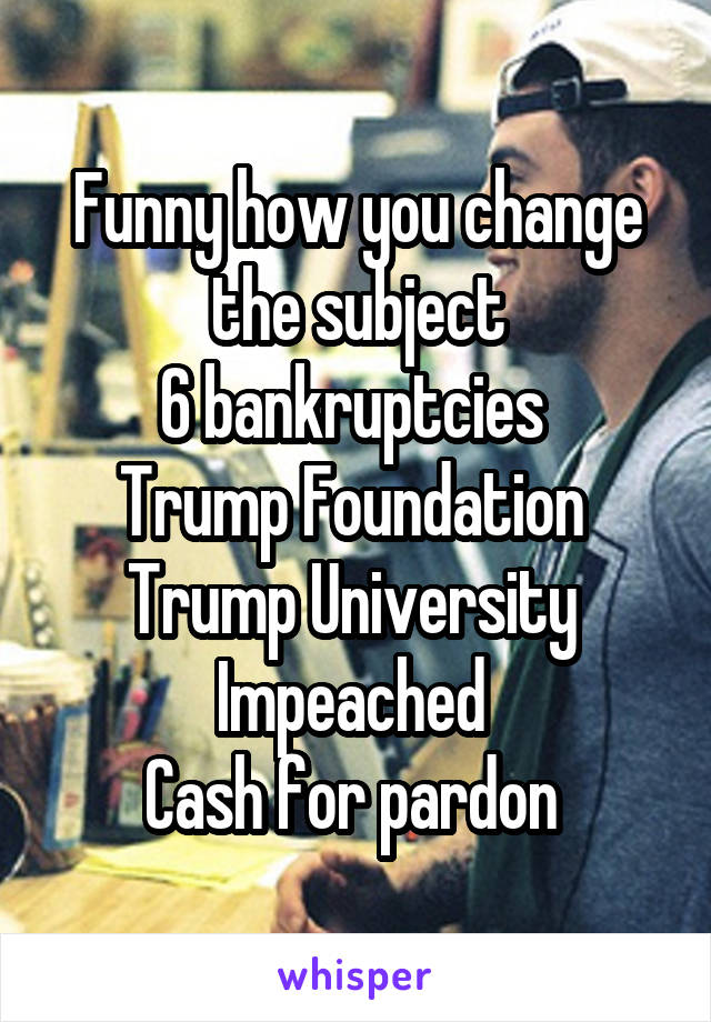 Funny how you change the subject
6 bankruptcies 
Trump Foundation 
Trump University 
Impeached 
Cash for pardon 