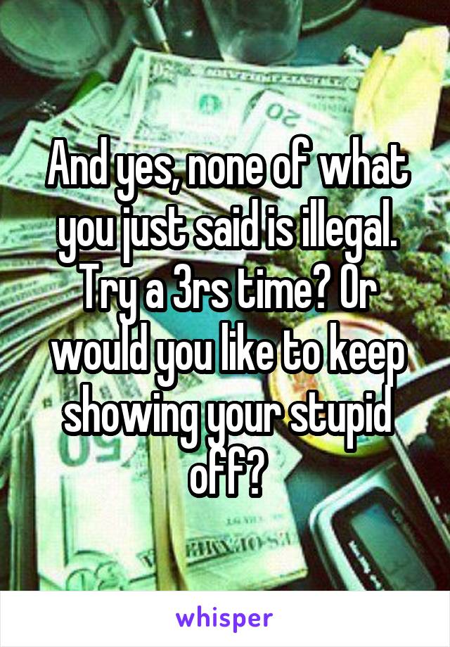 And yes, none of what you just said is illegal. Try a 3rs time? Or would you like to keep showing your stupid off?