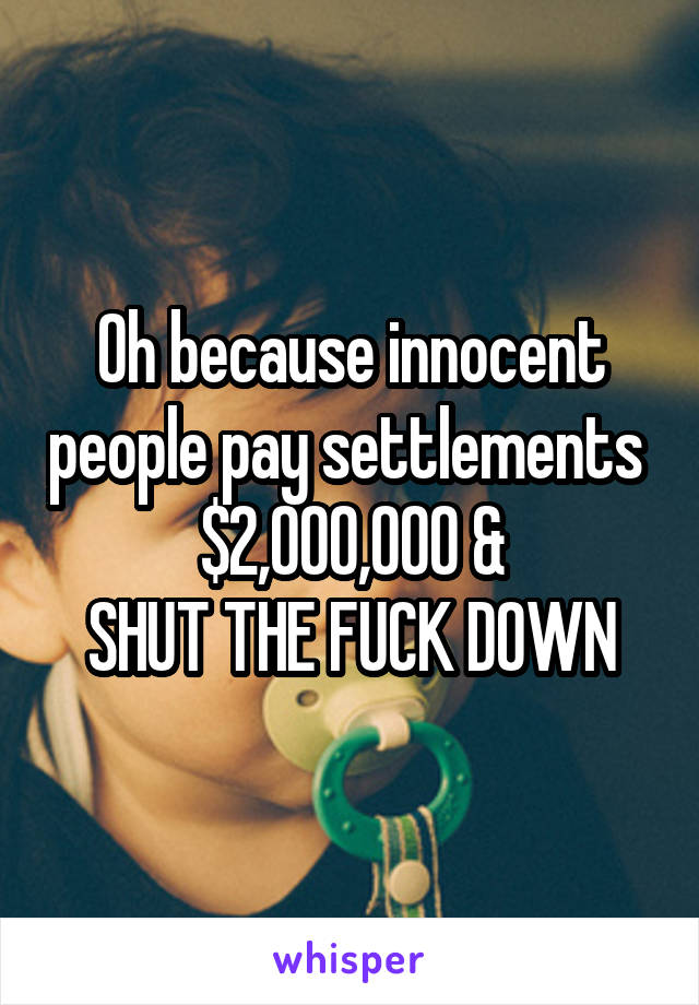 Oh because innocent people pay settlements 
$2,000,000 &
SHUT THE FUCK DOWN