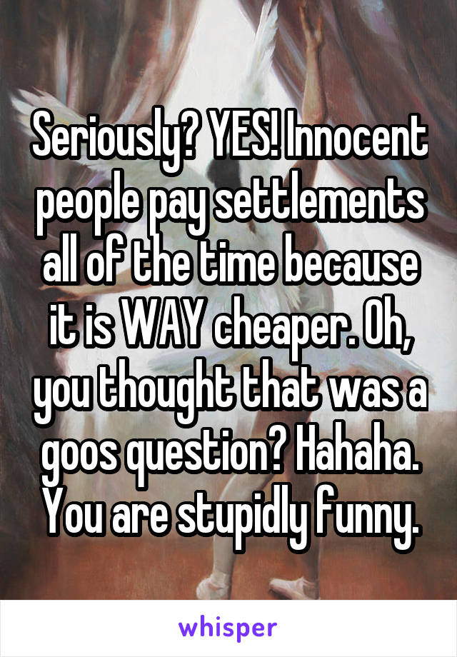 Seriously? YES! Innocent people pay settlements all of the time because it is WAY cheaper. Oh, you thought that was a goos question? Hahaha. You are stupidly funny.