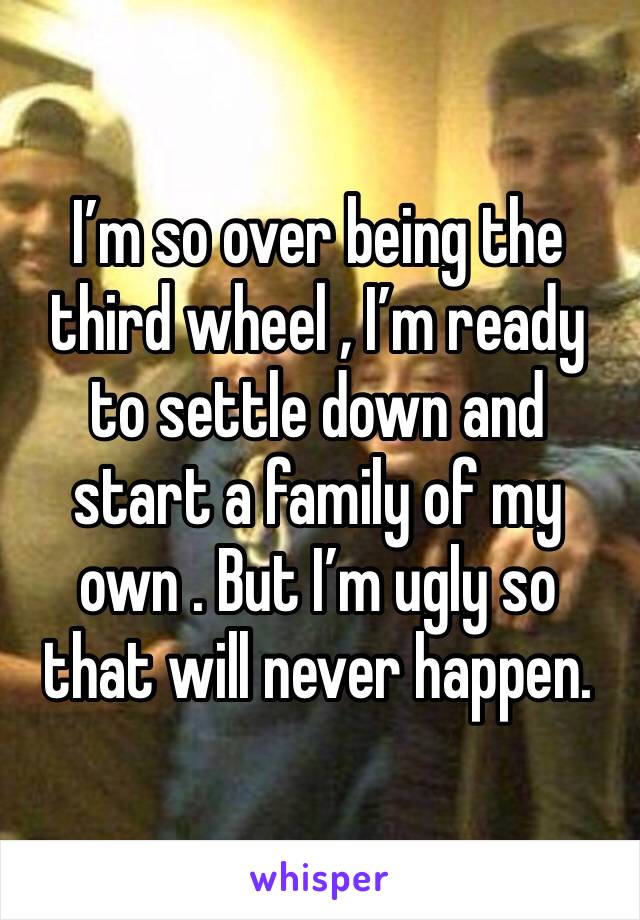 I’m so over being the third wheel , I’m ready to settle down and start a family of my
own . But I’m ugly so that will never happen. 