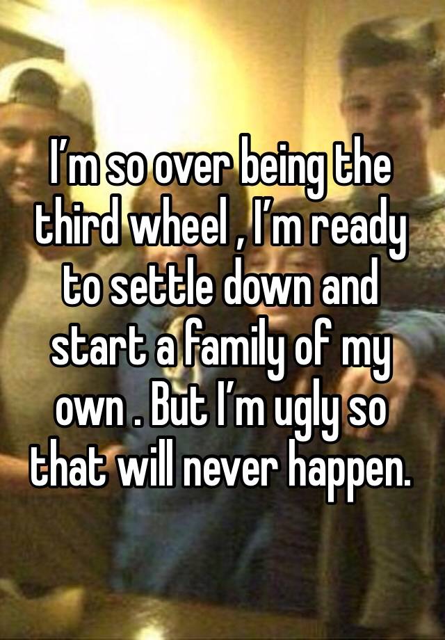 I’m so over being the third wheel , I’m ready to settle down and start a family of my
own . But I’m ugly so that will never happen. 