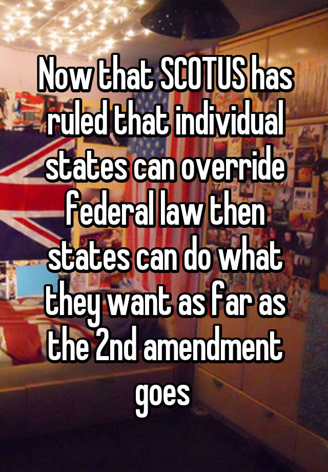 Now that SCOTUS has ruled that individual states can override federal law then states can do what they want as far as the 2nd amendment goes 