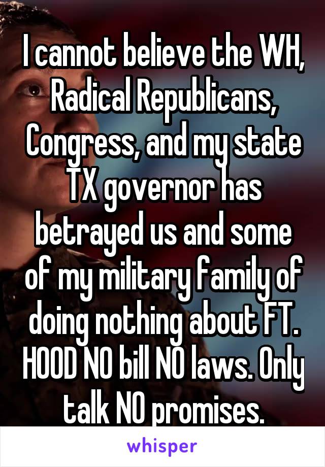 I cannot believe the WH, Radical Republicans, Congress, and my state TX governor has betrayed us and some of my military family of doing nothing about FT. HOOD NO bill NO laws. Only talk NO promises.