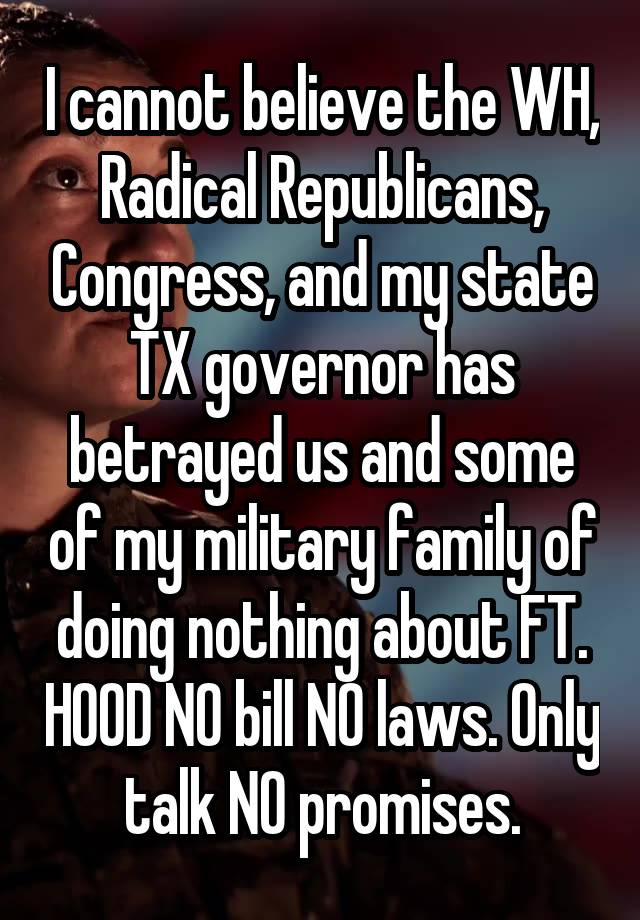 I cannot believe the WH, Radical Republicans, Congress, and my state TX governor has betrayed us and some of my military family of doing nothing about FT. HOOD NO bill NO laws. Only talk NO promises.