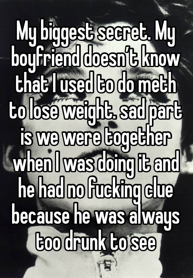 My biggest secret. My boyfriend doesn’t know that I used to do meth to lose weight. sad part is we were together when I was doing it and he had no fucking clue because he was always too drunk to see