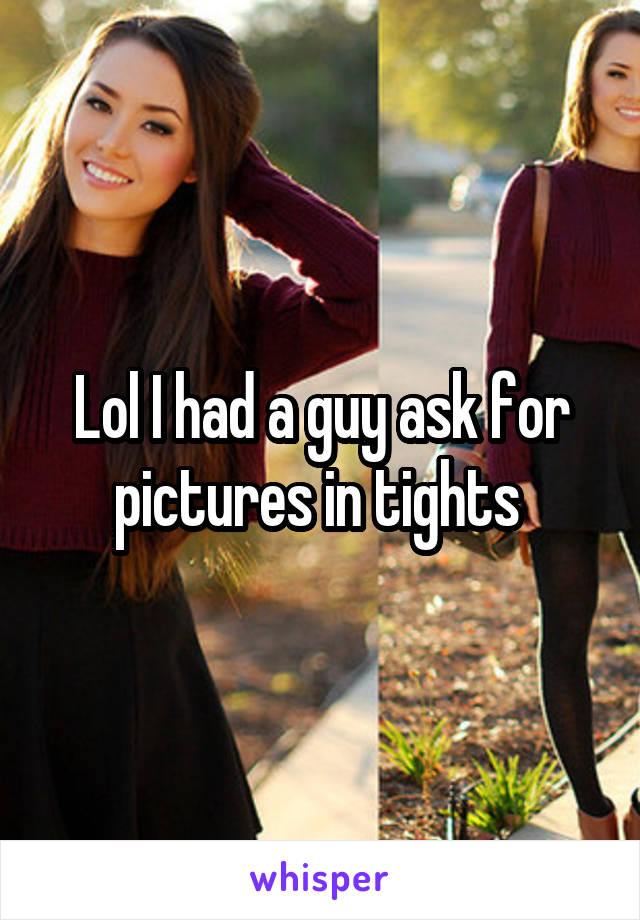 Lol I had a guy ask for pictures in tights 