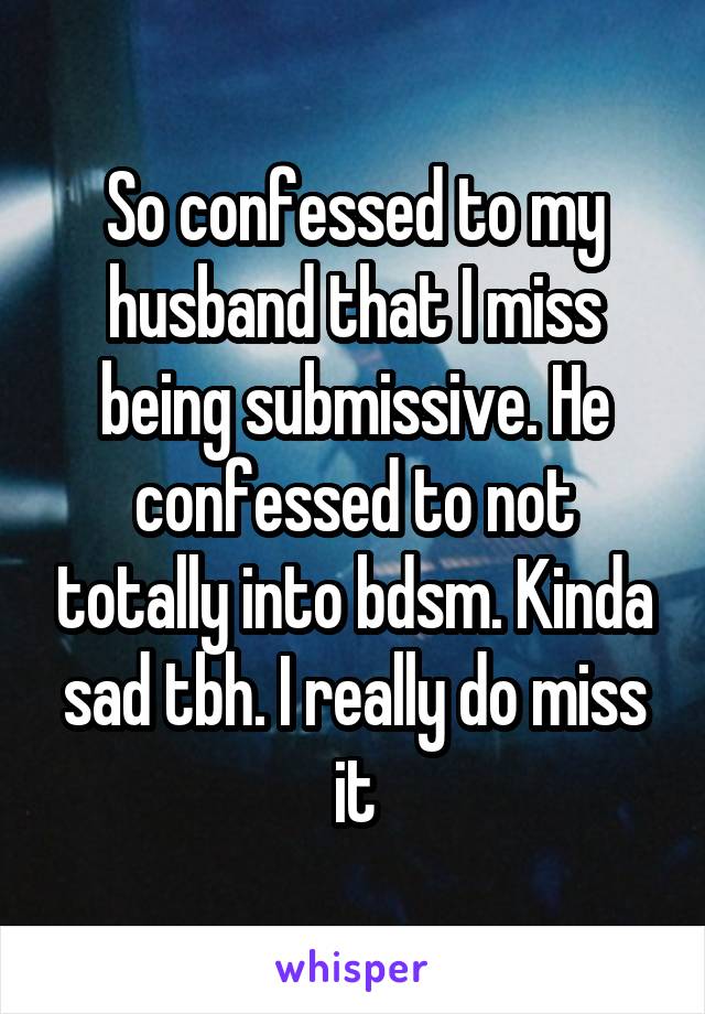 So confessed to my husband that I miss being submissive. He confessed to not totally into bdsm. Kinda sad tbh. I really do miss it