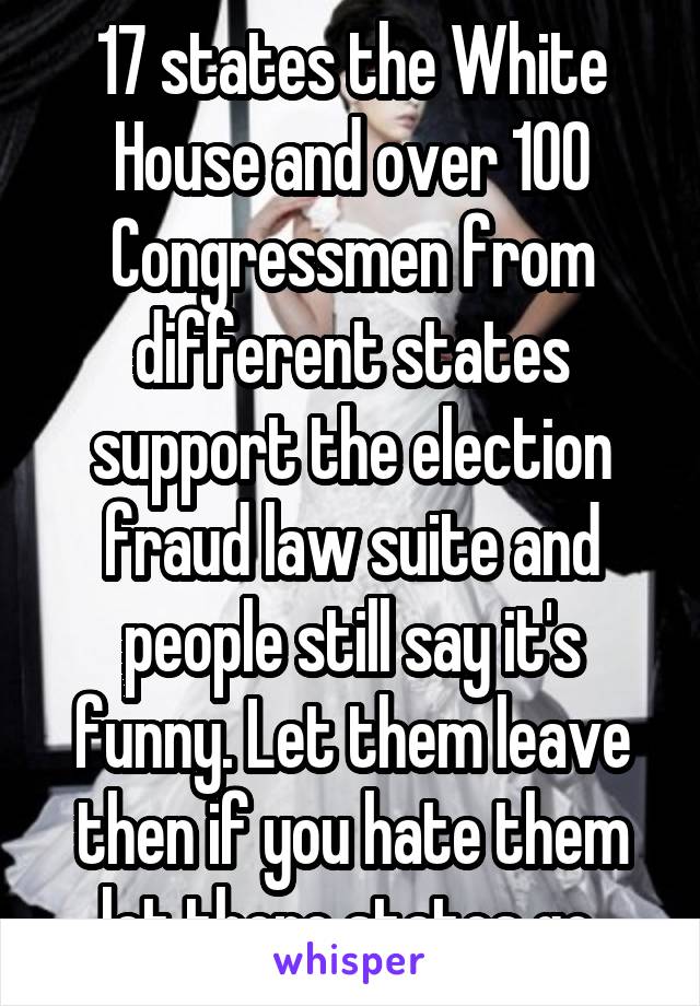 17 states the White House and over 100 Congressmen from different states support the election fraud law suite and people still say it's funny. Let them leave then if you hate them let there states go 