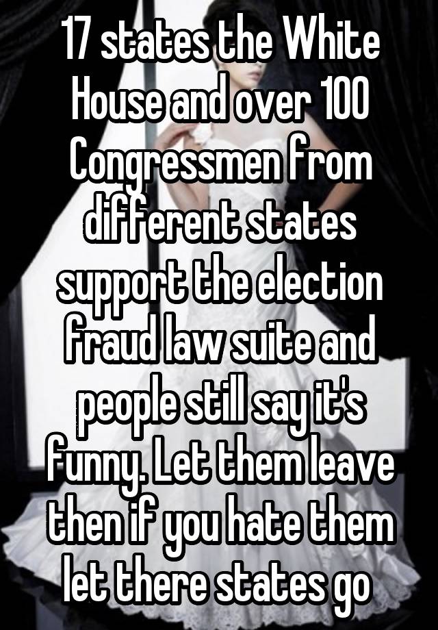 17 states the White House and over 100 Congressmen from different states support the election fraud law suite and people still say it's funny. Let them leave then if you hate them let there states go 