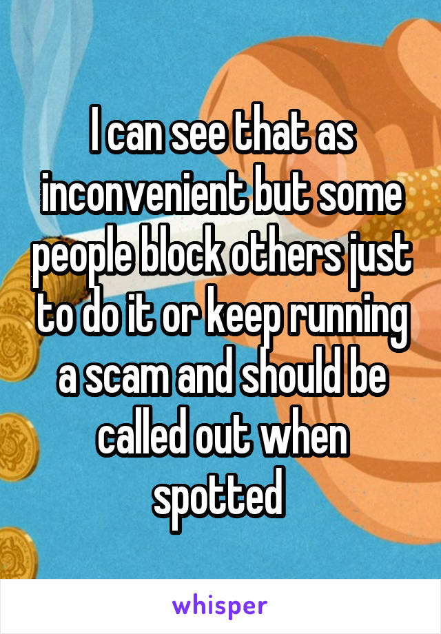 I can see that as inconvenient but some people block others just to do it or keep running a scam and should be called out when spotted 