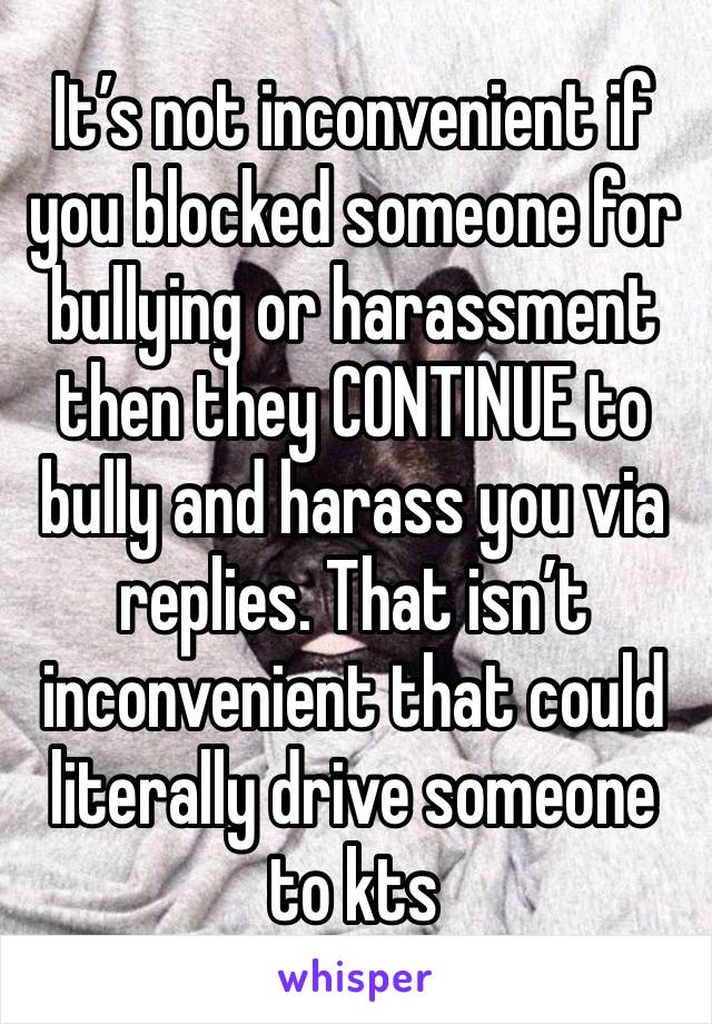 It’s not inconvenient if you blocked someone for bullying or harassment then they CONTINUE to bully and harass you via replies. That isn’t inconvenient that could literally drive someone to kts