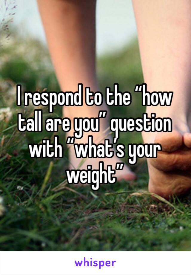 I respond to the “how tall are you” question with “what’s your weight”