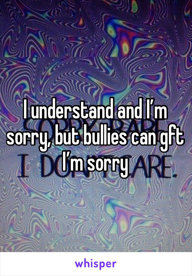 I understand and I’m sorry, but bullies can gft I’m sorry