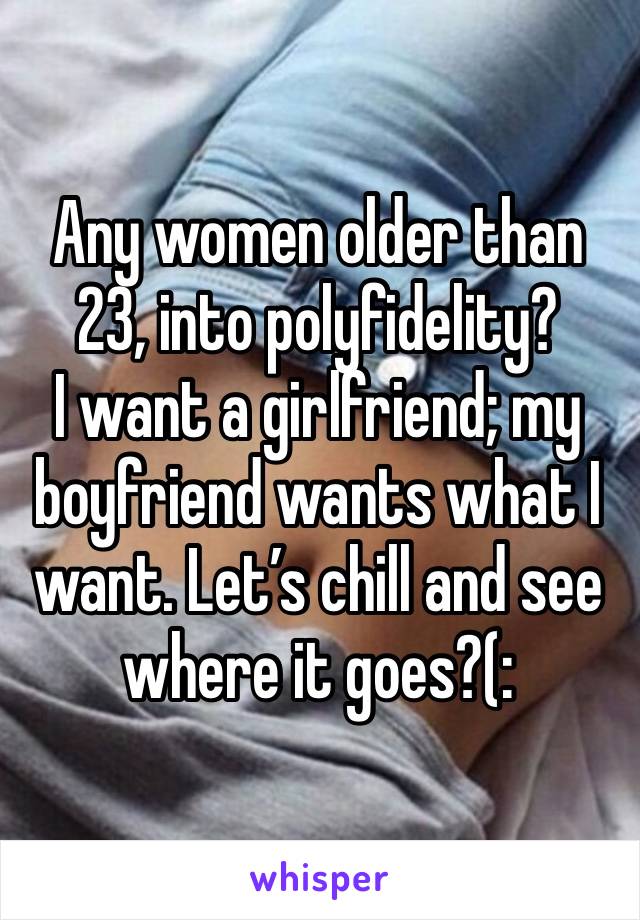 Any women older than 23, into polyfidelity? 
I want a girlfriend; my boyfriend wants what I want. Let’s chill and see where it goes?(: 