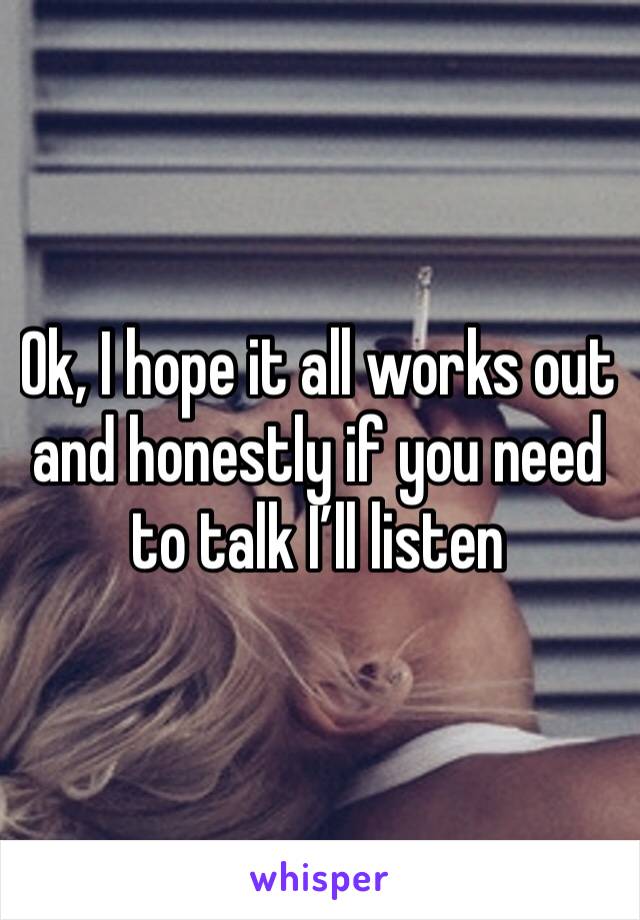 Ok, I hope it all works out and honestly if you need to talk I’ll listen