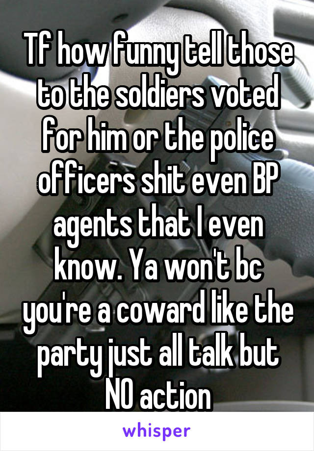 Tf how funny tell those to the soldiers voted for him or the police officers shit even BP agents that I even know. Ya won't bc you're a coward like the party just all talk but NO action