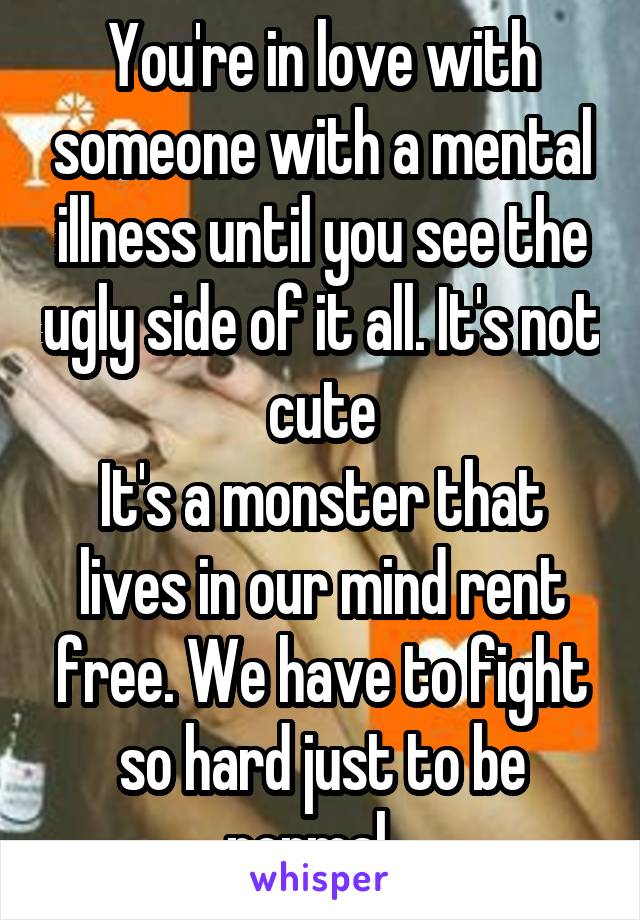 You're in love with someone with a mental illness until you see the ugly side of it all. It's not cute
It's a monster that lives in our mind rent free. We have to fight so hard just to be normal...