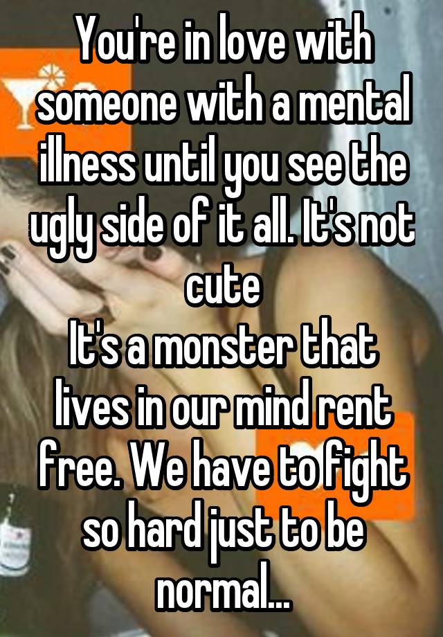 You're in love with someone with a mental illness until you see the ugly side of it all. It's not cute
It's a monster that lives in our mind rent free. We have to fight so hard just to be normal...