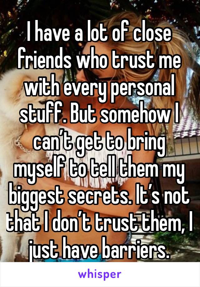 I have a lot of close friends who trust me with every personal stuff. But somehow I can’t get to bring myself to tell them my biggest secrets. It’s not that I don’t trust them, I just have barriers.