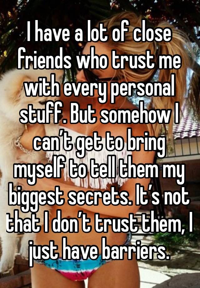 I have a lot of close friends who trust me with every personal stuff. But somehow I can’t get to bring myself to tell them my biggest secrets. It’s not that I don’t trust them, I just have barriers.