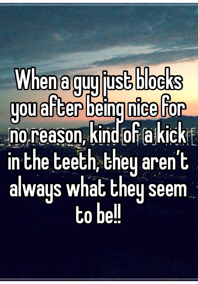 When a guy just blocks you after being nice for no reason, kind of a kick in the teeth, they aren’t always what they seem to be!! 