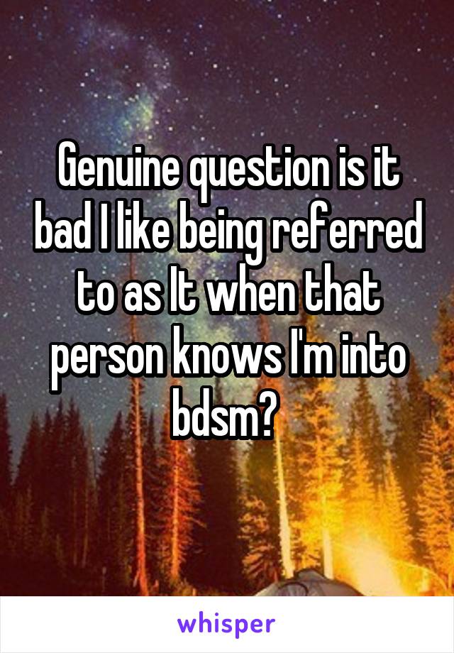 Genuine question is it bad I like being referred to as It when that person knows I'm into bdsm? 
