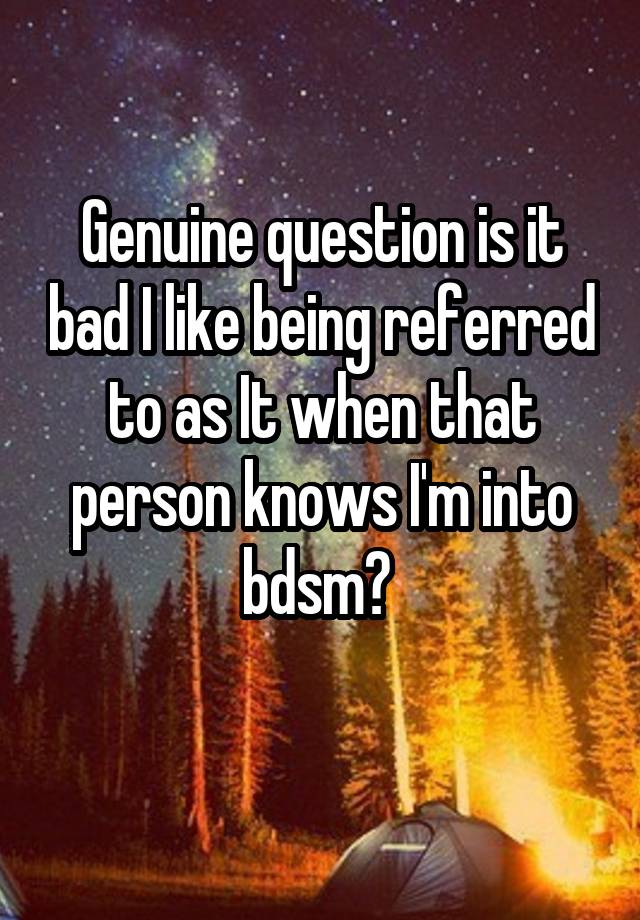 Genuine question is it bad I like being referred to as It when that person knows I'm into bdsm? 
