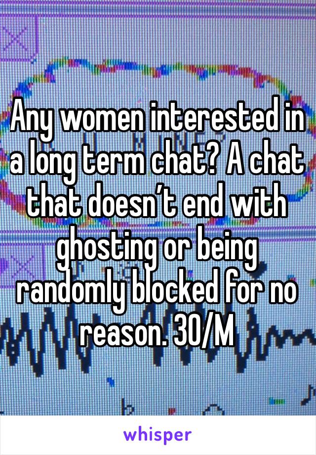 Any women interested in a long term chat? A chat that doesn’t end with ghosting or being randomly blocked for no reason. 30/M