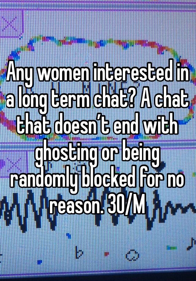 Any women interested in a long term chat? A chat that doesn’t end with ghosting or being randomly blocked for no reason. 30/M