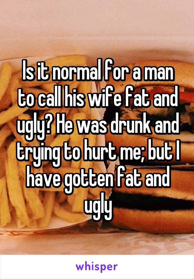 Is it normal for a man to call his wife fat and ugly? He was drunk and trying to hurt me; but I have gotten fat and ugly