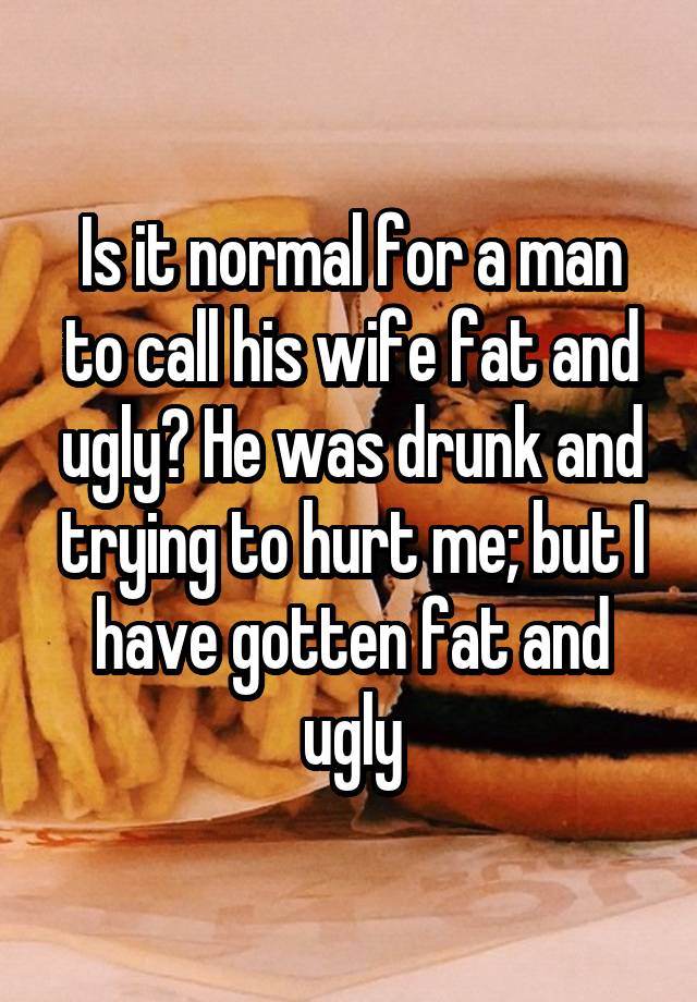 Is it normal for a man to call his wife fat and ugly? He was drunk and trying to hurt me; but I have gotten fat and ugly