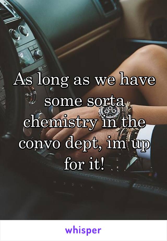 As long as we have some sorta chemistry in the convo dept, im up for it!