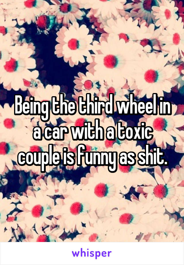 Being the third wheel in a car with a toxic couple is funny as shit.