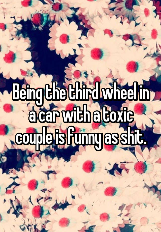 Being the third wheel in a car with a toxic couple is funny as shit.