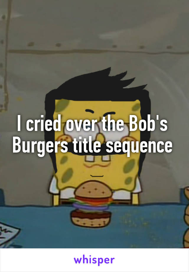 I cried over the Bob's  Burgers title sequence 