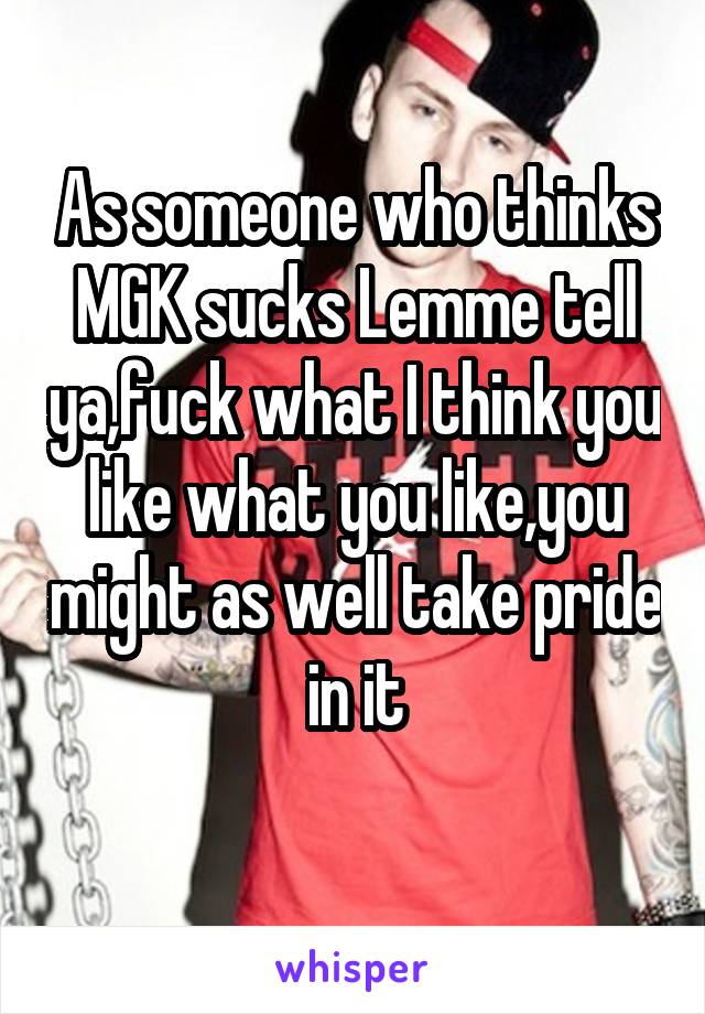 As someone who thinks MGK sucks Lemme tell ya,fuck what I think you like what you like,you might as well take pride in it
