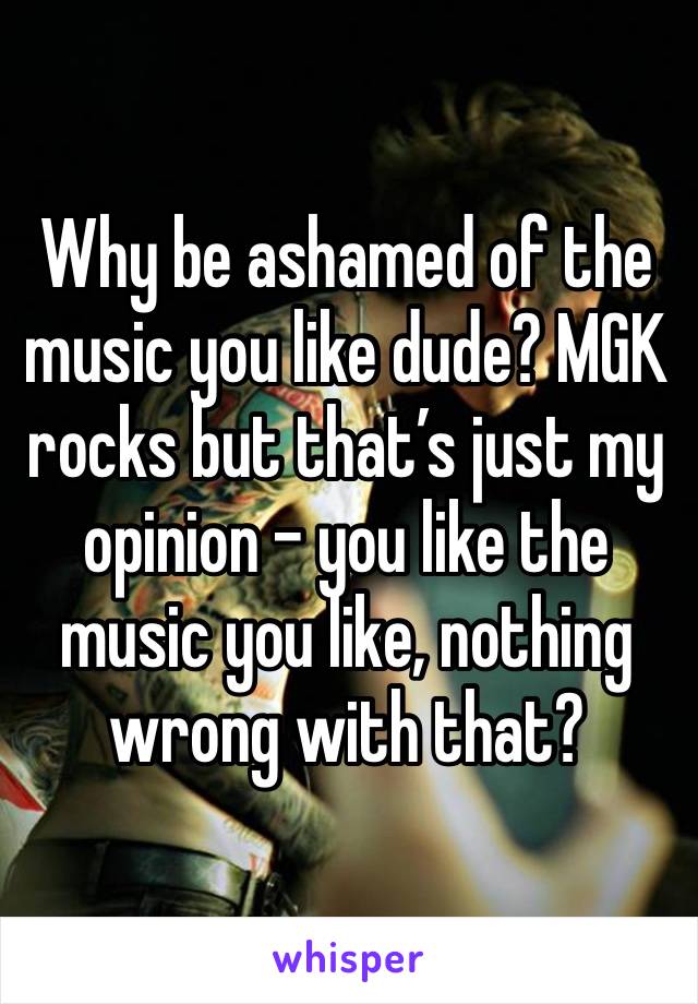 Why be ashamed of the music you like dude? MGK rocks but that’s just my opinion - you like the music you like, nothing wrong with that? 